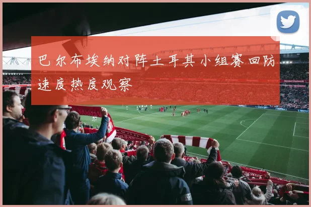 巴尔布埃纳对阵土耳其小组赛回防速度热度观察