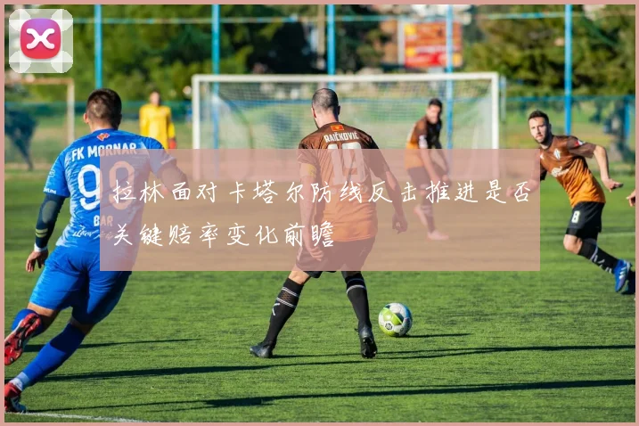 拉林面对卡塔尔防线反击推进是否关键赔率变化前瞻