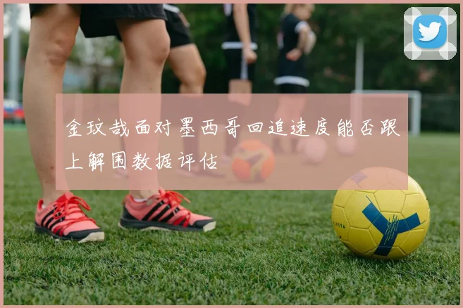 金玟哉面对墨西哥回追速度能否跟上解围数据评估