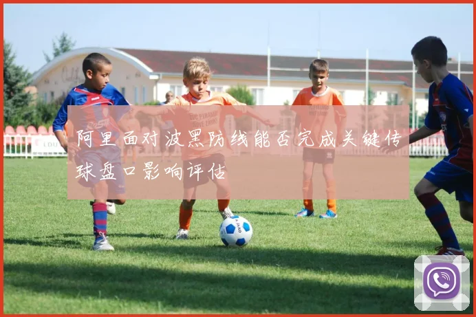 阿里面对波黑防线能否完成关键传球盘口影响评估
