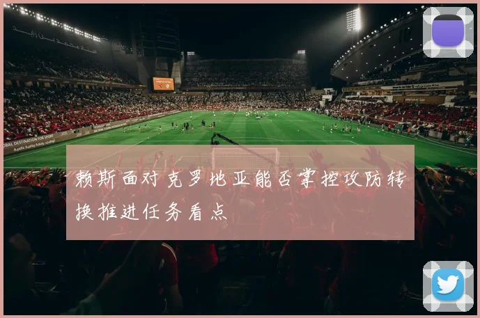 赖斯面对克罗地亚能否掌控攻防转换推进任务看点