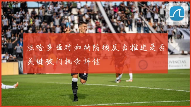 法哈多面对加纳防线反击推进是否关键破门机会评估