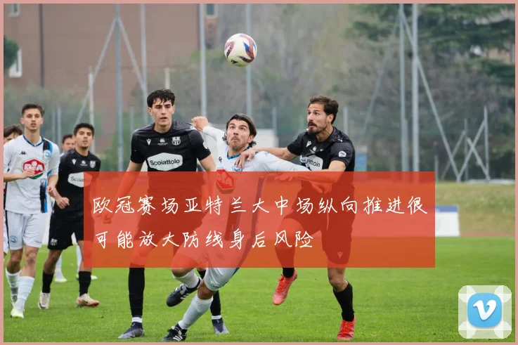 欧冠赛场亚特兰大中场纵向推进很可能放大防线身后风险