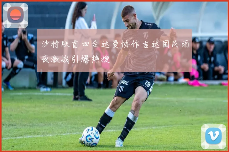沙特联首回合达曼协作吉达国民雨夜激战引爆热搜