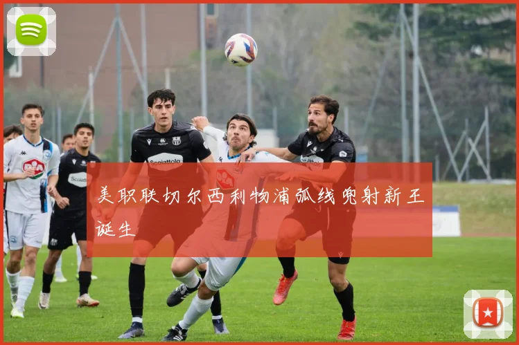 美职联切尔西利物浦弧线兜射新王诞生
