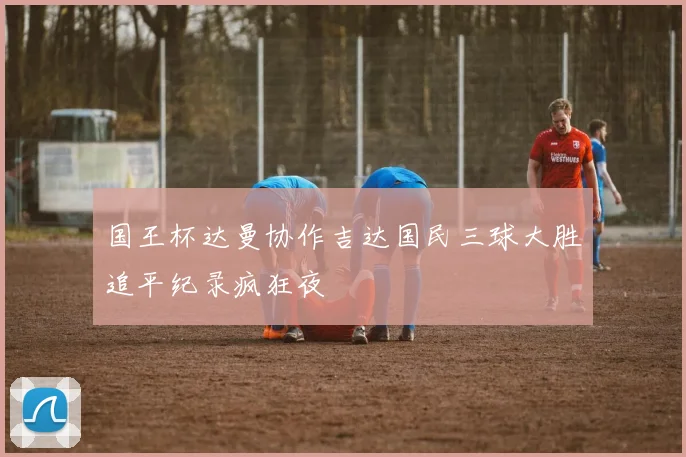 国王杯达曼协作吉达国民三球大胜追平纪录疯狂夜