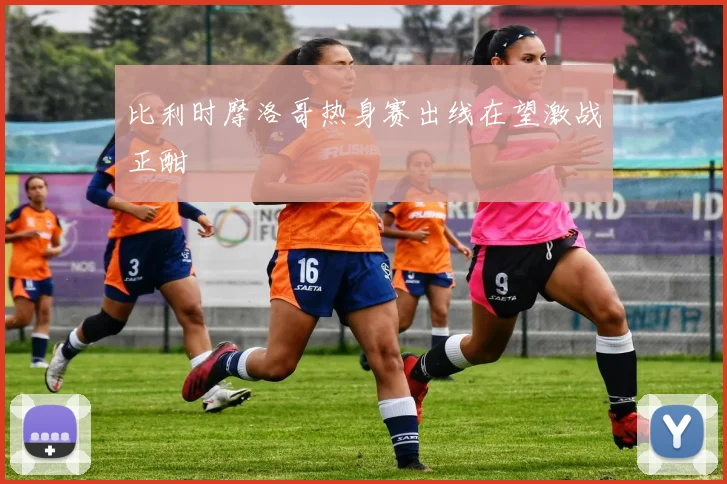 比利时摩洛哥热身赛出线在望激战正酣