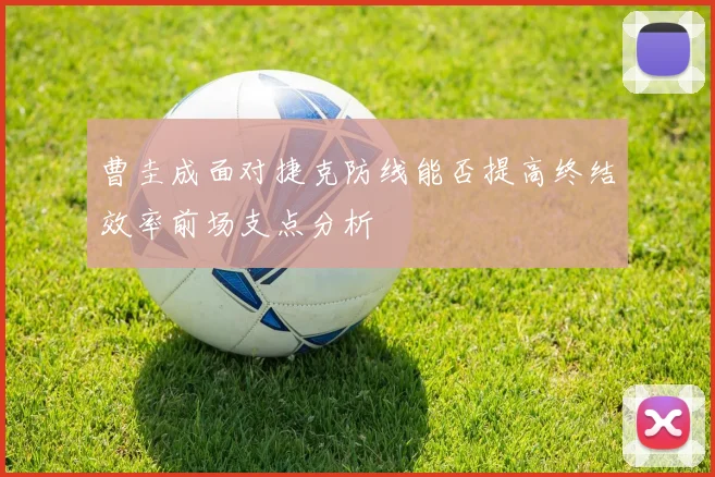 曹圭成面对捷克防线能否提高终结效率前场支点分析