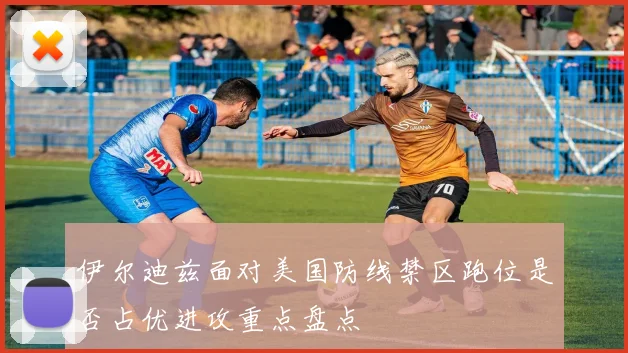伊尔迪兹面对美国防线禁区跑位是否占优进攻重点盘点