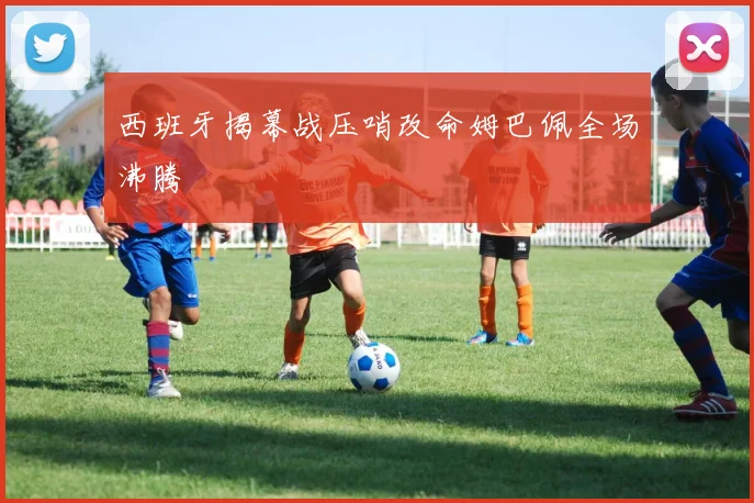 西班牙揭幕战压哨改命姆巴佩全场沸腾