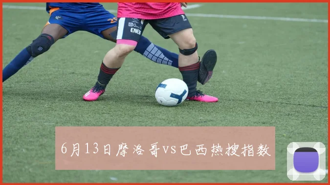 6月13日摩洛哥vs巴西热搜指数