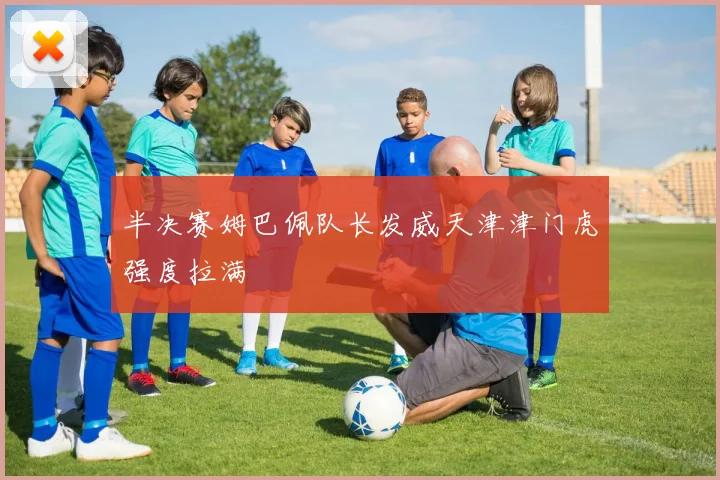 半决赛姆巴佩队长发威天津津门虎强度拉满
