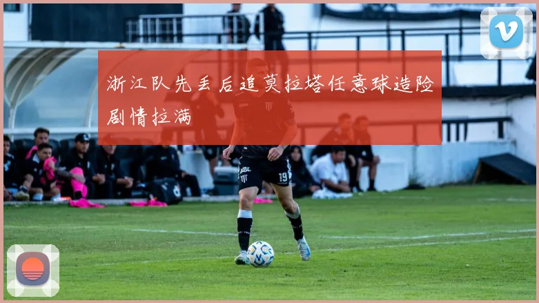 浙江队先丢后追莫拉塔任意球造险剧情拉满