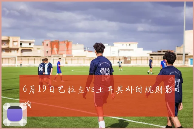 6月19日巴拉圭vs土耳其补时规则影响