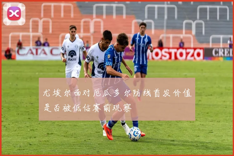 尤埃尔面对厄瓜多尔防线首发价值是否被低估赛前观察