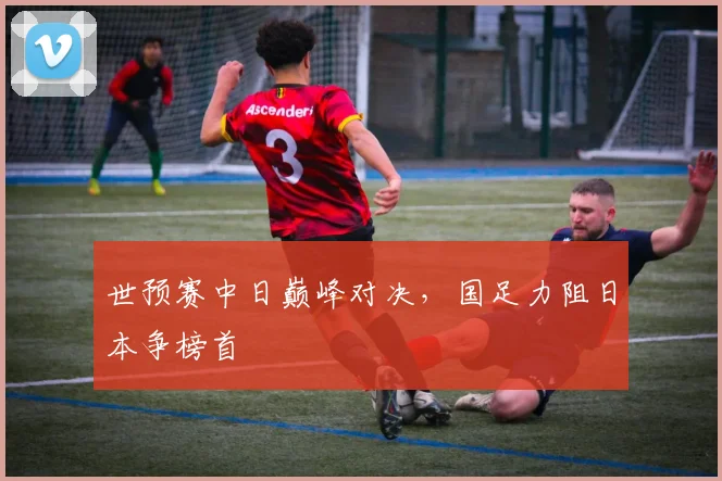 世预赛中日巅峰对决，国足力阻日本争榜首