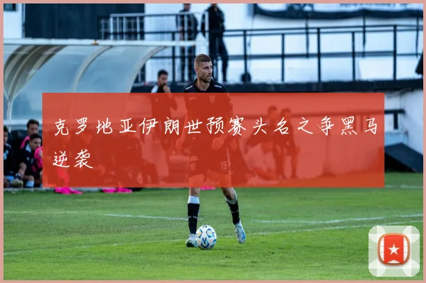 克罗地亚伊朗世预赛头名之争黑马逆袭