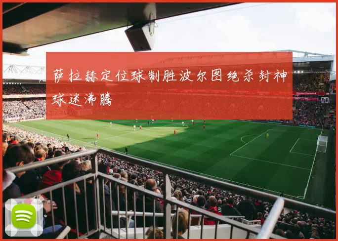 萨拉赫定位球制胜波尔图绝杀封神球迷沸腾