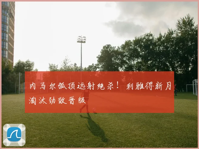 内马尔弧顶远射绝杀！利雅得新月淘汰劲敌晋级
