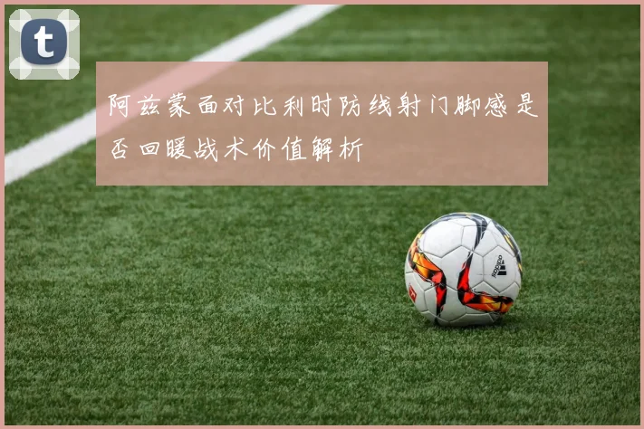 阿兹蒙面对比利时防线射门脚感是否回暖战术价值解析