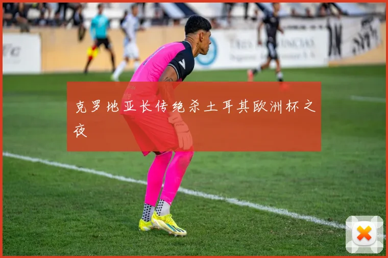 克罗地亚长传绝杀土耳其欧洲杯之夜