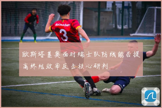 欧斯塔基奥面对瑞士队防线能否提高终结效率反击核心研判