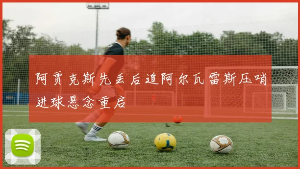 阿贾克斯先丢后追阿尔瓦雷斯压哨进球悬念重启