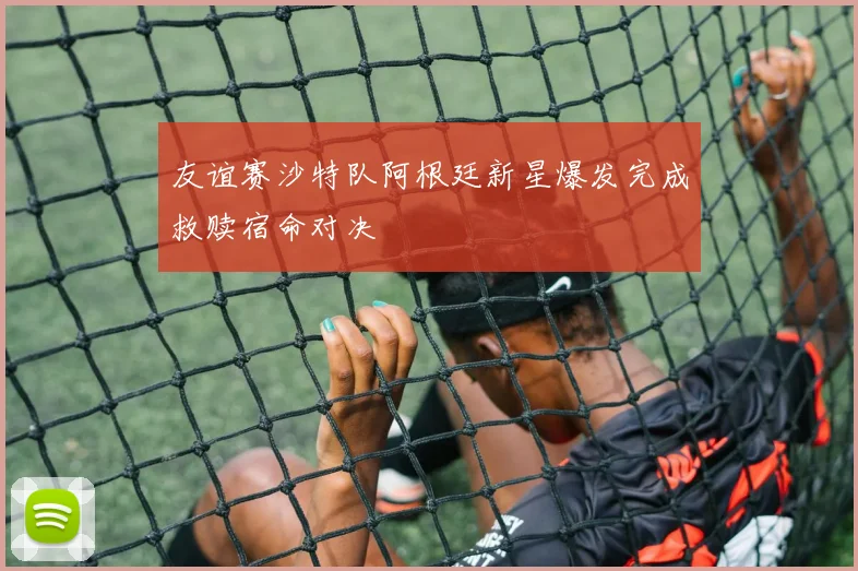 友谊赛沙特队阿根廷新星爆发完成救赎宿命对决