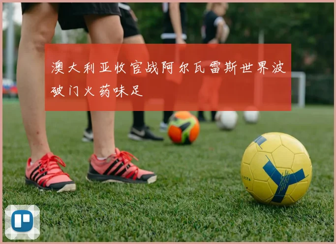 澳大利亚收官战阿尔瓦雷斯世界波破门火药味足