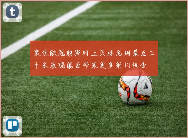 聚焦欧冠赖斯对上贝林厄姆最后三十米表现能否带来更多射门机会