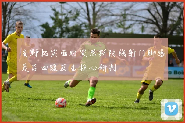 南野拓实面对突尼斯防线射门脚感是否回暖反击核心研判