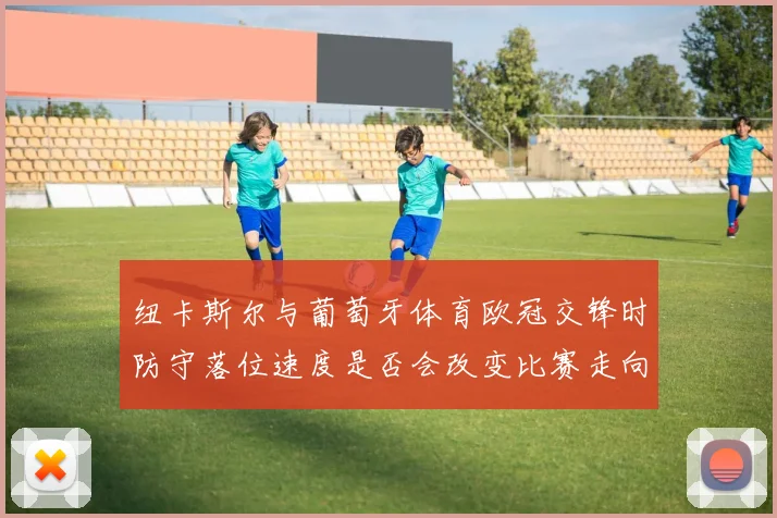 纽卡斯尔与葡萄牙体育欧冠交锋时防守落位速度是否会改变比赛走向
