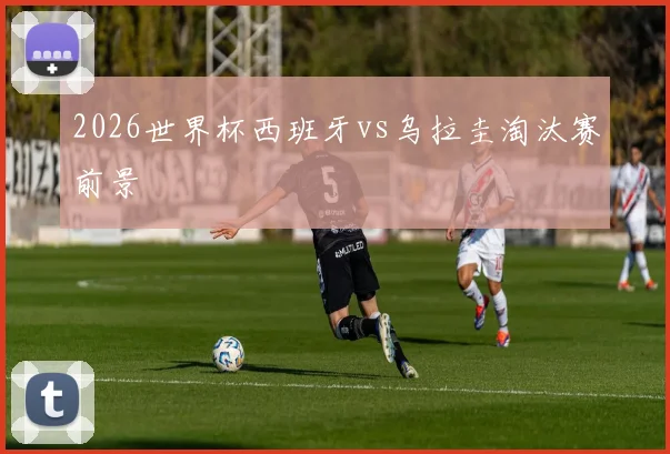 2026世界杯西班牙vs乌拉圭淘汰赛前景