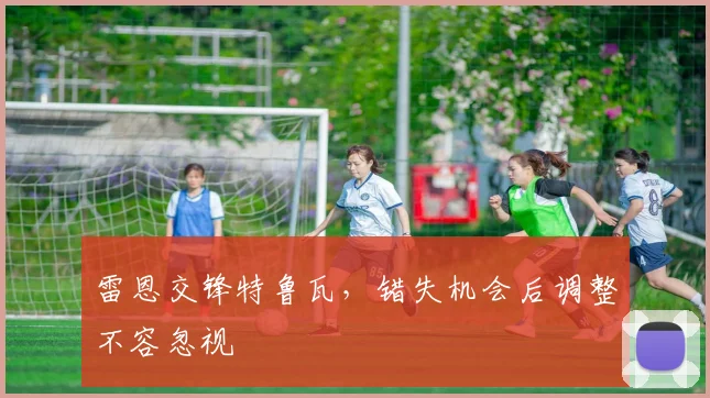 雷恩交锋特鲁瓦,错失机会后调整不容忽视