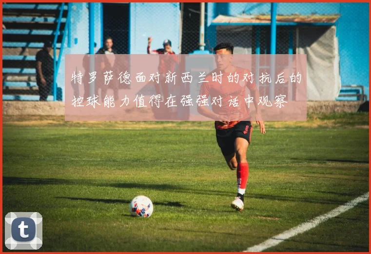 特罗萨德面对新西兰时的对抗后的控球能力值得在强强对话中观察