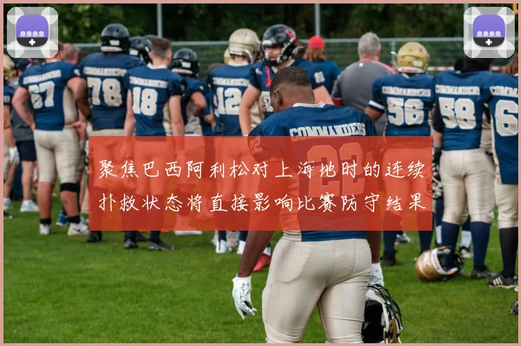 聚焦巴西阿利松对上海地时的连续扑救状态将直接影响比赛防守结果