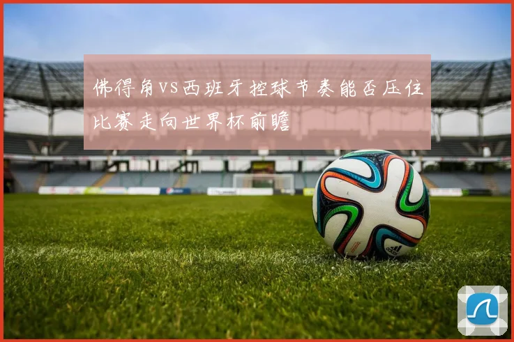 佛得角vs西班牙控球节奏能否压住比赛走向世界杯前瞻