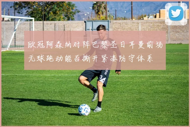 欧冠阿森纳对阵巴黎圣日耳曼前场无球跑动能否撕开紧凑防守体系