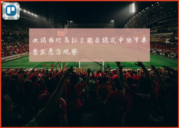 坎诺面对乌拉圭能否稳定中场节奏首发悬念观察