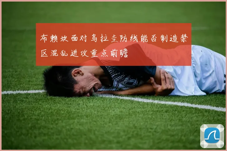 布赖坎面对乌拉圭防线能否制造禁区混乱进攻重点前瞻
