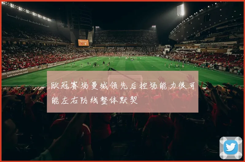 欧冠赛场曼城领先后控场能力很可能左右防线整体默契