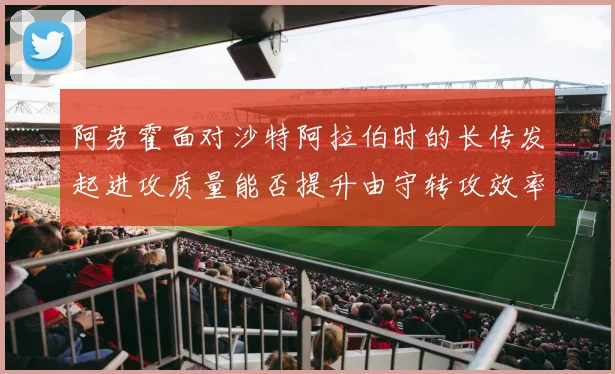 阿劳霍面对沙特阿拉伯时的长传发起进攻质量能否提升由守转攻效率