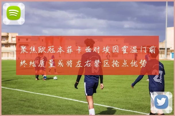 聚焦欧冠本菲卡面对埃因霍温门前终结质量或将左右禁区抢点优势