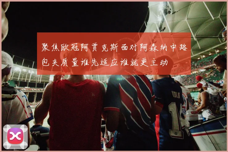 聚焦欧冠阿贾克斯面对阿森纳中路包夹质量谁先适应谁就更主动