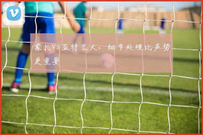 蒙扎vs亚特兰大，细节处理比声势更重要