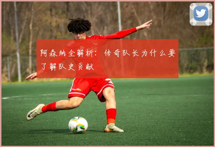 阿森纳全解析：传奇队长为什么要了解队史贡献