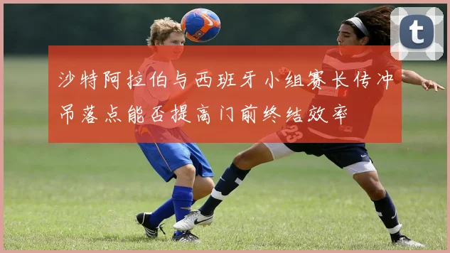 沙特阿拉伯与西班牙小组赛长传冲吊落点能否提高门前终结效率