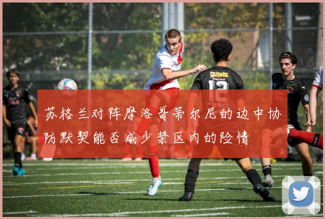 苏格兰对阵摩洛哥蒂尔尼的边中协防默契能否减少禁区内的险情