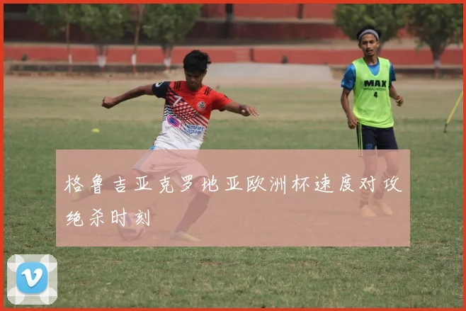 格鲁吉亚克罗地亚欧洲杯速度对攻绝杀时刻
