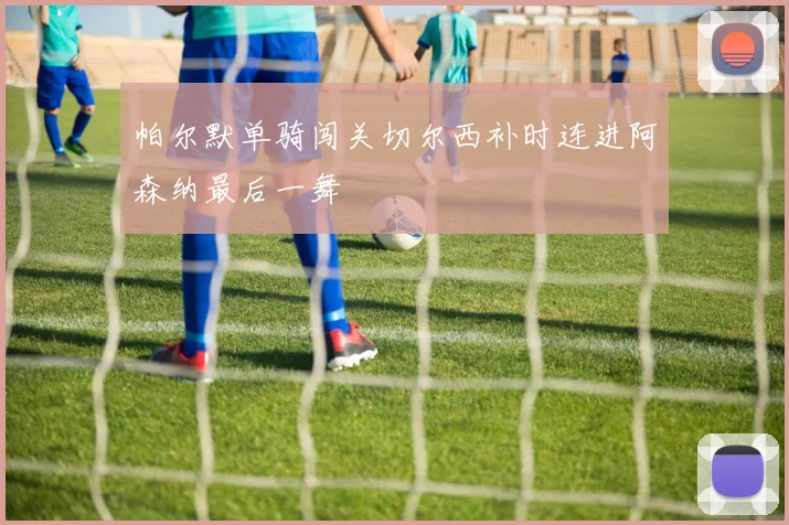 帕尔默单骑闯关切尔西补时连进阿森纳最后一舞